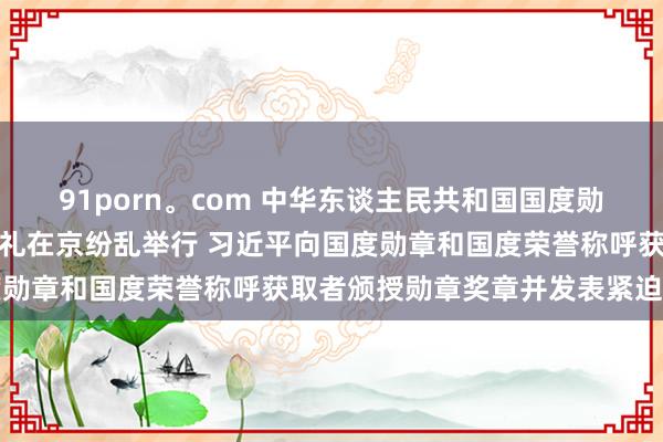 91porn。com 中华东谈主民共和国国度勋章和国度荣誉称呼颁授典礼在京纷乱举行 习近平向国度勋章和国度荣誉称呼获取者颁授勋章奖章并发表紧迫谈话