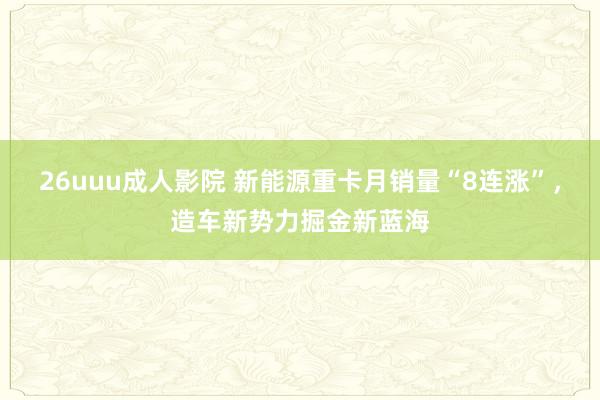 26uuu成人影院 新能源重卡月销量“8连涨”，造车新势力掘金新蓝海