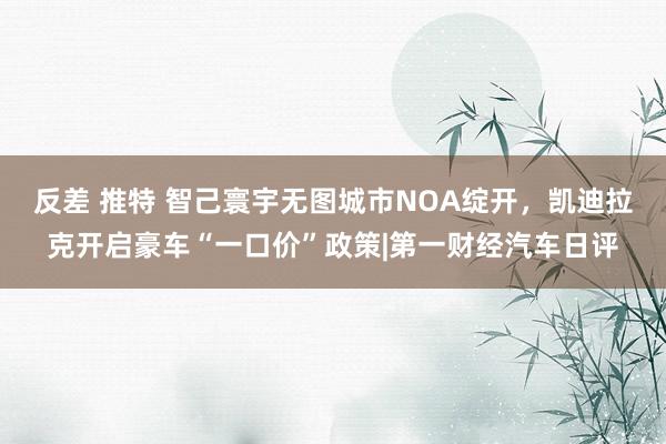 反差 推特 智己寰宇无图城市NOA绽开，凯迪拉克开启豪车“一口价”政策|第一财经汽车日评