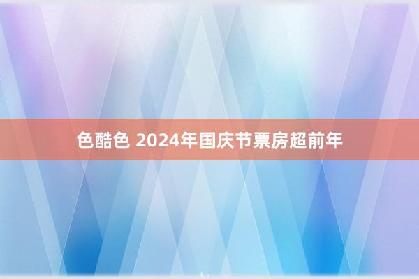 色酷色 2024年国庆节票房超前年