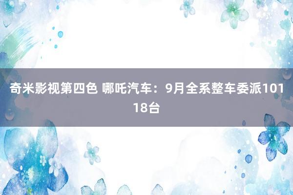 奇米影视第四色 哪吒汽车：9月全系整车委派10118台