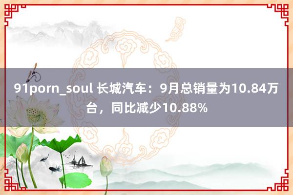 91porn_soul 长城汽车：9月总销量为10.84万台，同比减少10.88%