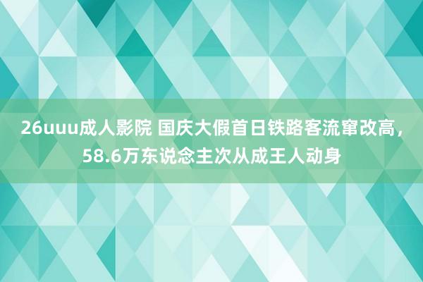 26uuu成人影院 国庆大假首日铁路客流窜改高，58.6万东说念主次从成王人动身