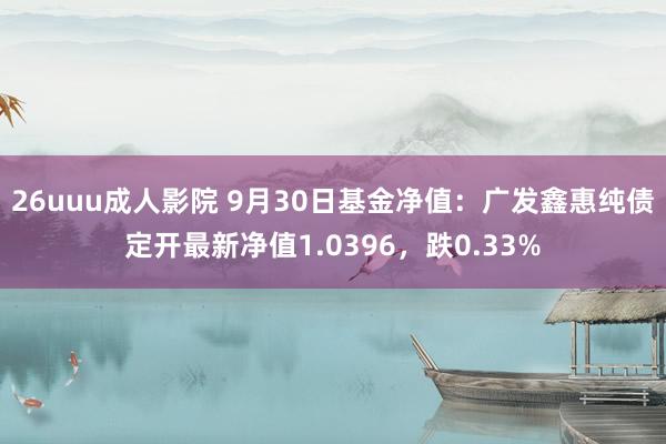 26uuu成人影院 9月30日基金净值：广发鑫惠纯债定开最新净值1.0396，跌0.33%