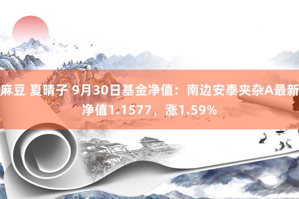 麻豆 夏晴子 9月30日基金净值：南边安泰夹杂A最新净值1.1577，涨1.59%