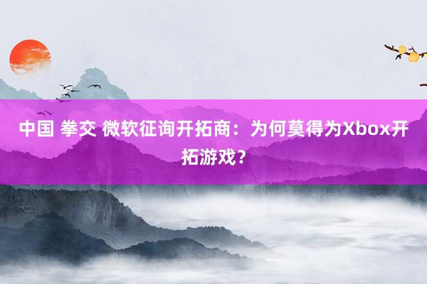 中国 拳交 微软征询开拓商：为何莫得为Xbox开拓游戏？