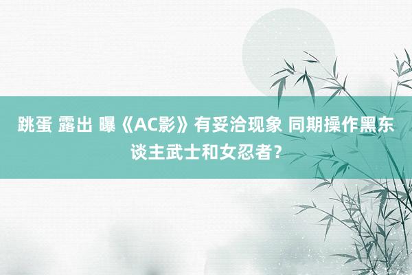 跳蛋 露出 曝《AC影》有妥洽现象 同期操作黑东谈主武士和女忍者？