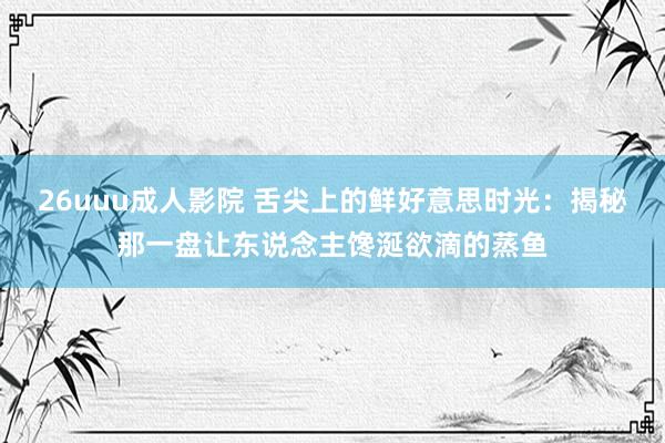 26uuu成人影院 舌尖上的鲜好意思时光：揭秘那一盘让东说念主馋涎欲滴的蒸鱼