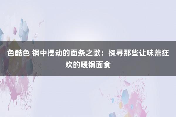 色酷色 锅中摆动的面条之歌：探寻那些让味蕾狂欢的暖锅面食