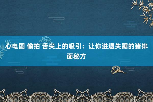 心电图 偷拍 舌尖上的吸引：让你进退失踞的猪排面秘方