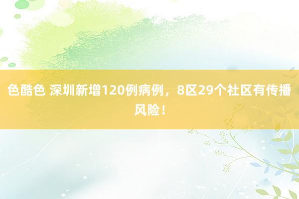 色酷色 深圳新增120例病例，8区29个社区有传播风险！