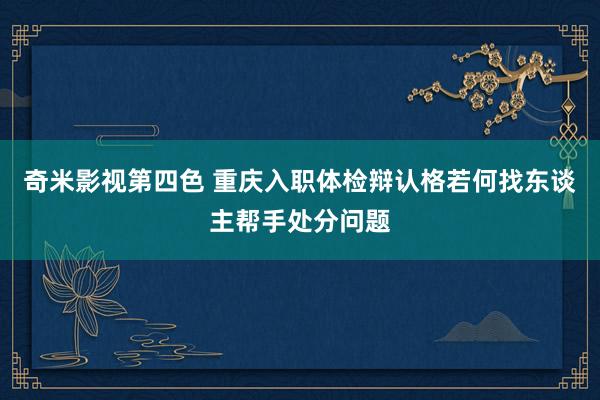 奇米影视第四色 重庆入职体检辩认格若何找东谈主帮手处分问题