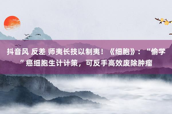 抖音风 反差 师夷长技以制夷！《细胞》：“偷学”癌细胞生计计策，可反手高效废除肿瘤