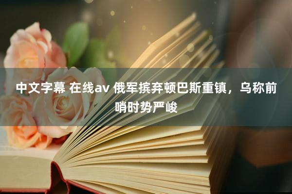 中文字幕 在线av 俄军摈弃顿巴斯重镇，乌称前哨时势严峻