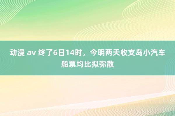 动漫 av 终了6日14时，今明两天收支岛小汽车船票均比拟弥散