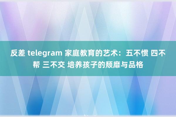 反差 telegram 家庭教育的艺术：五不惯 四不帮 三不交 培养孩子的颓靡与品格