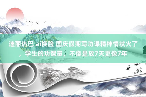 迪丽热巴 ai换脸 国庆假期写功课精神情状火了，学生的功课量，不像是放7天更像7年