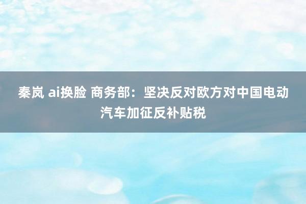 秦岚 ai换脸 商务部：坚决反对欧方对中国电动汽车加征反补贴税