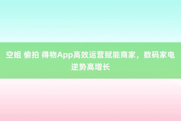 空姐 偷拍 得物App高效运营赋能商家，数码家电逆势高增长