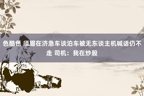 色酷色 须眉在济急车谈泊车被无东谈主机喊话仍不走 司机：我在炒股