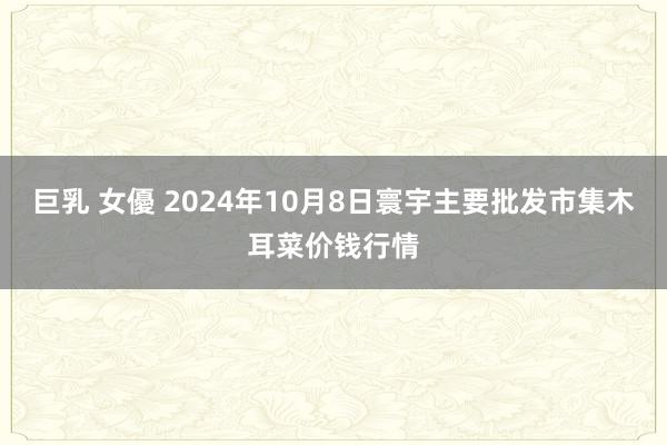 巨乳 女優 2024年10月8日寰宇主要批发市集木耳菜价钱行情