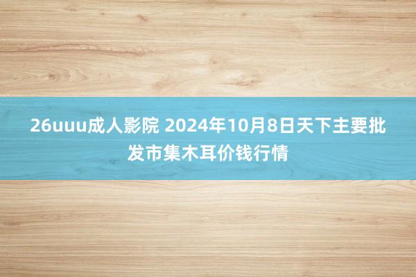 26uuu成人影院 2024年10月8日天下主要批发市集木耳价钱行情