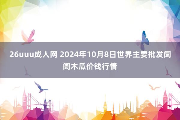 26uuu成人网 2024年10月8日世界主要批发阛阓木瓜价钱行情