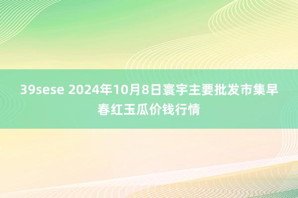 39sese 2024年10月8日寰宇主要批发市集早春红玉瓜价钱行情