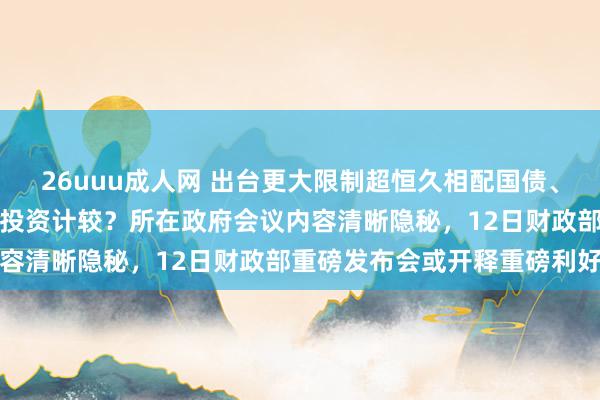 26uuu成人网 出台更大限制超恒久相配国债、提前下达来岁中央预算内投资计较？所在政府会议内容清晰隐秘，12日财政部重磅发布会或开释重磅利好