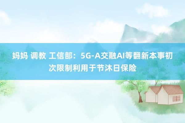 妈妈 调教 工信部：5G-A交融AI等翻新本事初次限制利用于节沐日保险