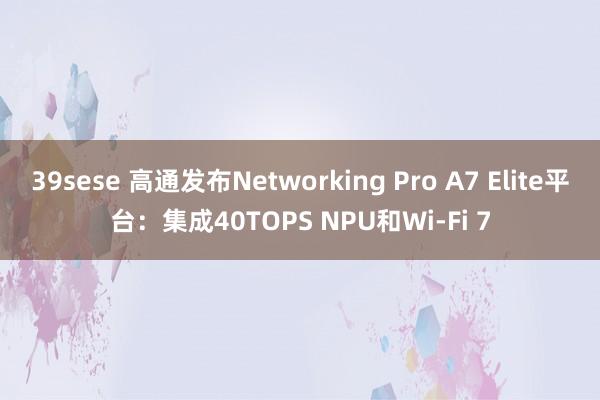 39sese 高通发布Networking Pro A7 Elite平台：集成40TOPS NPU和Wi-Fi 7