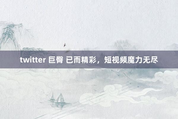 twitter 巨臀 已而精彩，短视频魔力无尽