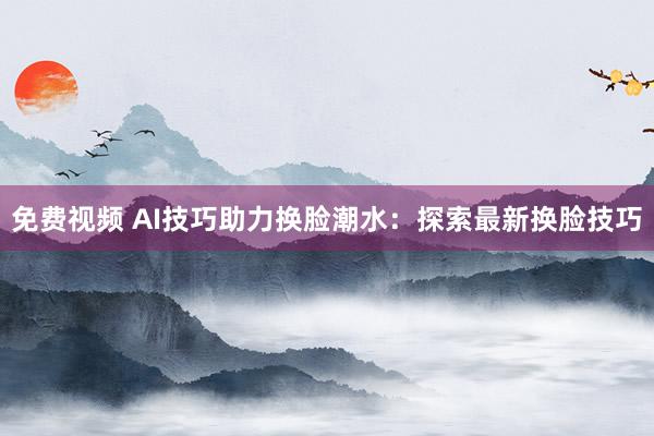 免费视频 AI技巧助力换脸潮水：探索最新换脸技巧