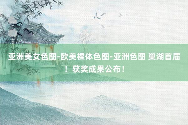 亚洲美女色图-欧美裸体色图-亚洲色图 巢湖首届！获奖成果公布！