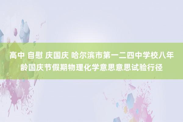 高中 自慰 庆国庆 哈尔滨市第一二四中学校八年龄国庆节假期物理化学意思意思试验行径