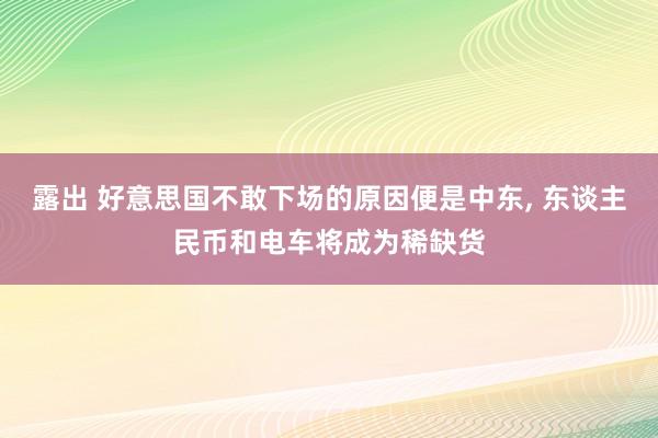 露出 好意思国不敢下场的原因便是中东， 东谈主民币和电车将成为稀缺货