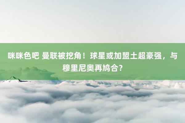 咪咪色吧 曼联被挖角！球星或加盟土超豪强，与穆里尼奥再鸠合？