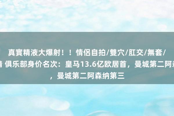 真實精液大爆射！！情侶自拍/雙穴/肛交/無套/大量噴精 俱乐部身价名次：皇马13.6亿欧居首，曼城第二阿森纳第三