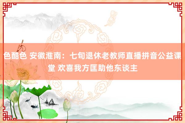 色酷色 安徽淮南：七旬退休老教师直播拼音公益课堂 欢喜我方匡助他东谈主