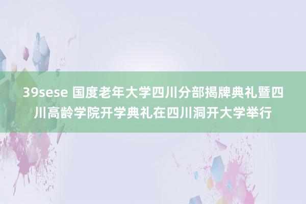 39sese 国度老年大学四川分部揭牌典礼暨四川高龄学院开学典礼在四川洞开大学举行