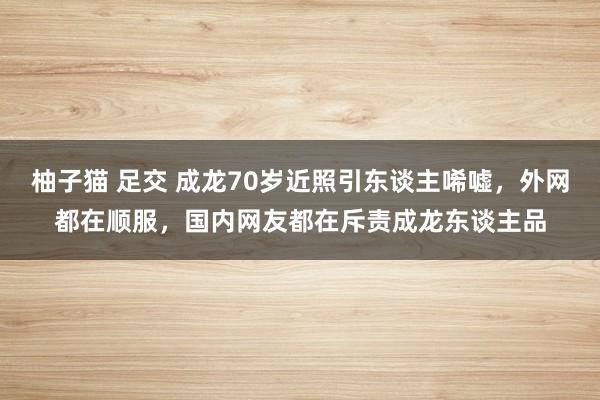 柚子猫 足交 成龙70岁近照引东谈主唏嘘，外网都在顺服，国内网友都在斥责成龙东谈主品