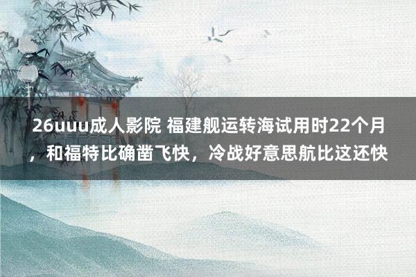 26uuu成人影院 福建舰运转海试用时22个月，和福特比确凿飞快，冷战好意思航比这还快