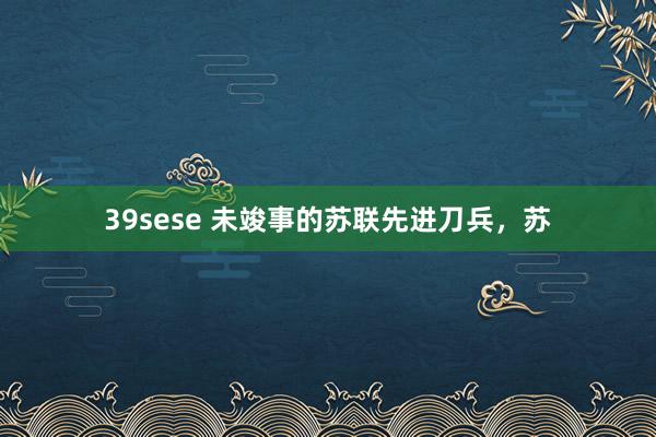 39sese 未竣事的苏联先进刀兵，苏