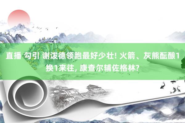 直播 勾引 谢泼德领跑最好少壮! 火箭、灰熊酝酿1换1来往， 康查尔辅佐格林?