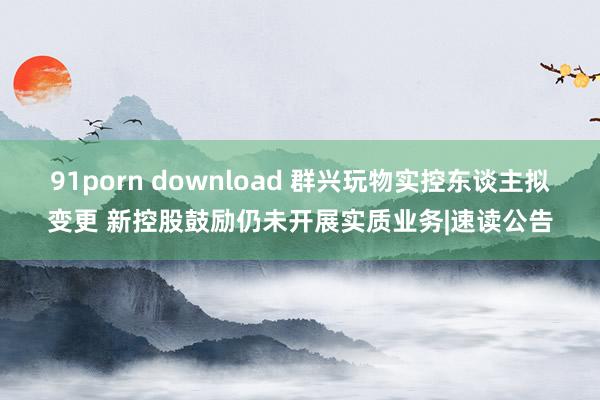 91porn download 群兴玩物实控东谈主拟变更 新控股鼓励仍未开展实质业务|速读公告