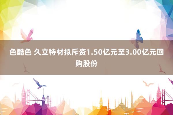 色酷色 久立特材拟斥资1.50亿元至3.00亿元回购股份