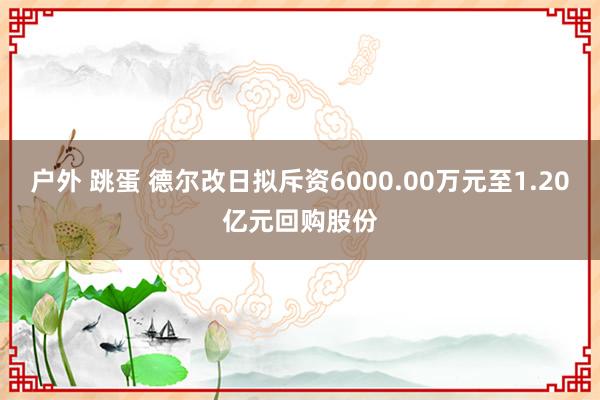 户外 跳蛋 德尔改日拟斥资6000.00万元至1.20亿元回购股份