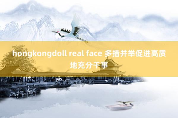 hongkongdoll real face 多措并举促进高质地充分干事