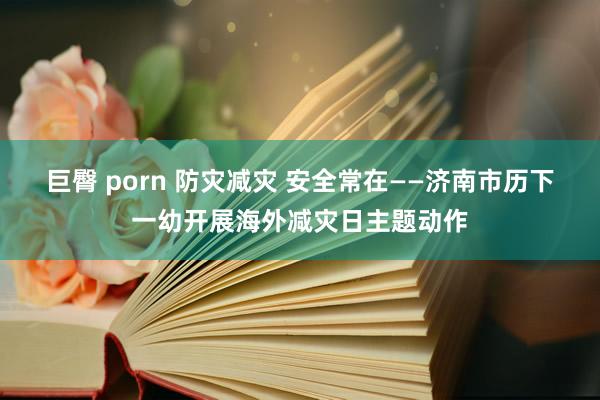 巨臀 porn 防灾减灾 安全常在——济南市历下一幼开展海外减灾日主题动作