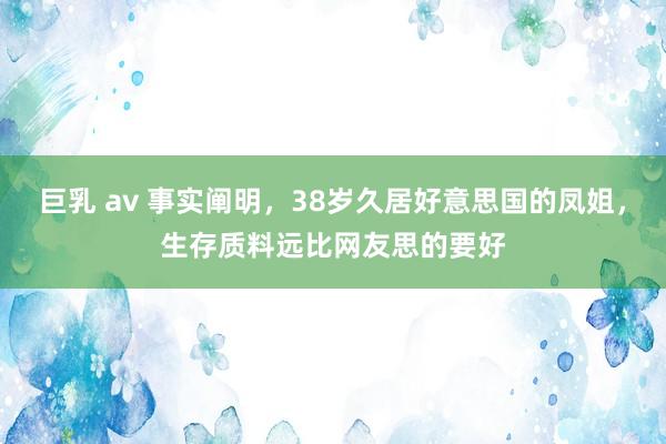 巨乳 av 事实阐明，38岁久居好意思国的凤姐，生存质料远比网友思的要好